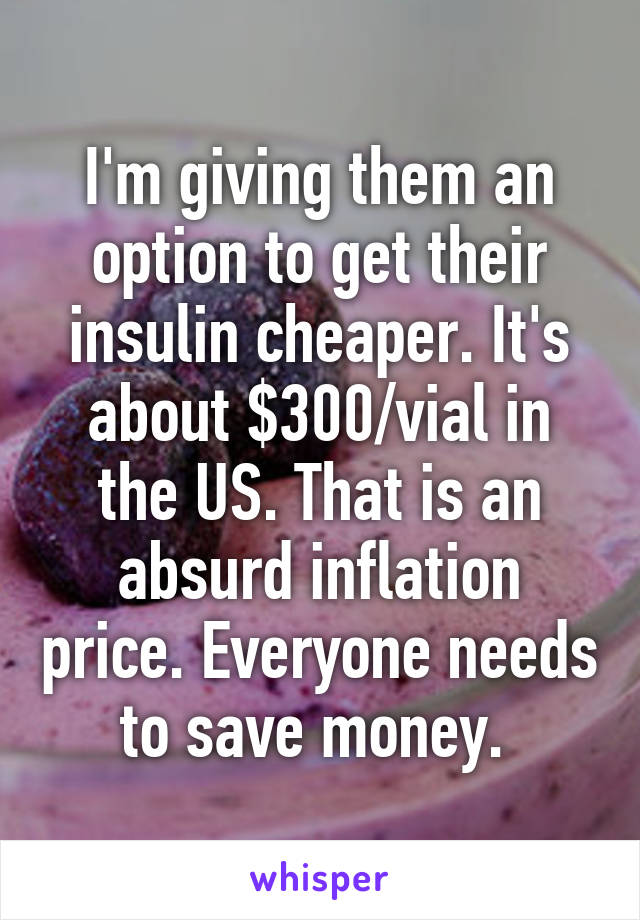 I'm giving them an option to get their insulin cheaper. It's about $300/vial in the US. That is an absurd inflation price. Everyone needs to save money. 