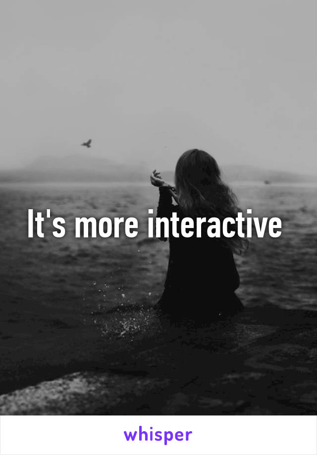 It's more interactive 