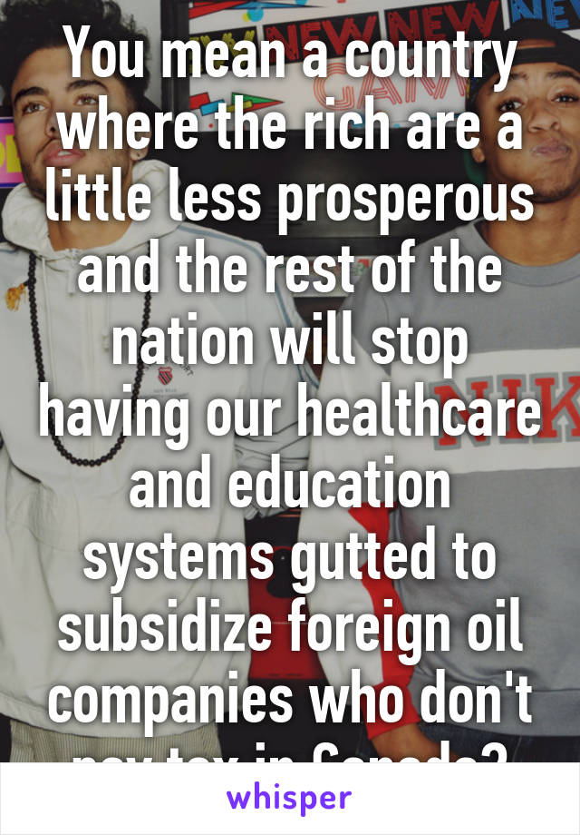 You mean a country where the rich are a little less prosperous and the rest of the nation will stop having our healthcare and education systems gutted to subsidize foreign oil companies who don't pay tax in Canada?