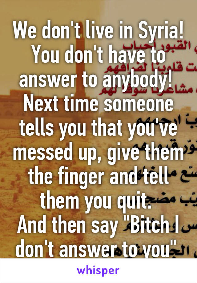 We don't live in Syria!
You don't have to answer to anybody! 
Next time someone tells you that you've messed up, give them the finger and tell them you quit. 
And then say "Bitch I don't answer to you" 