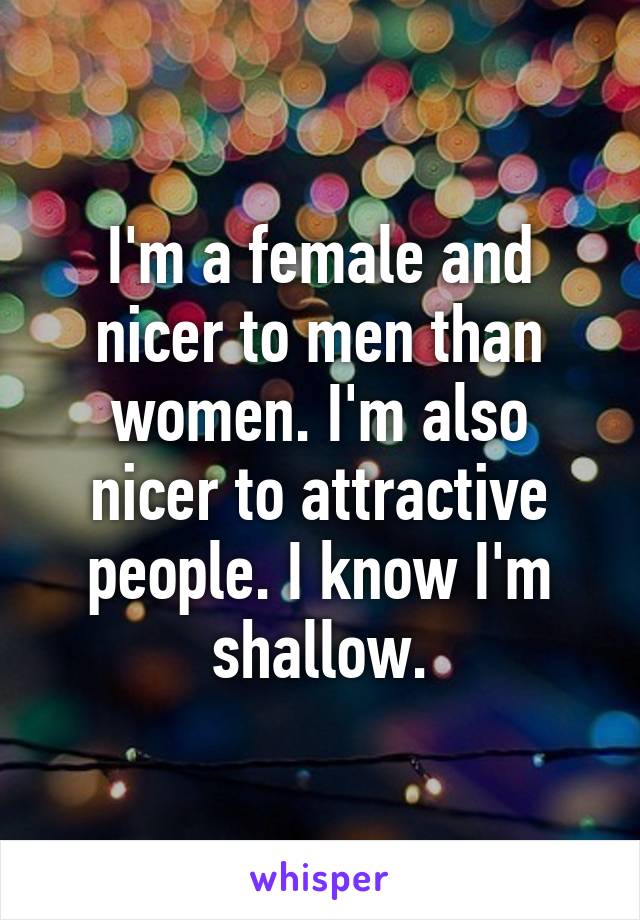 I'm a female and nicer to men than women. I'm also nicer to attractive people. I know I'm shallow.