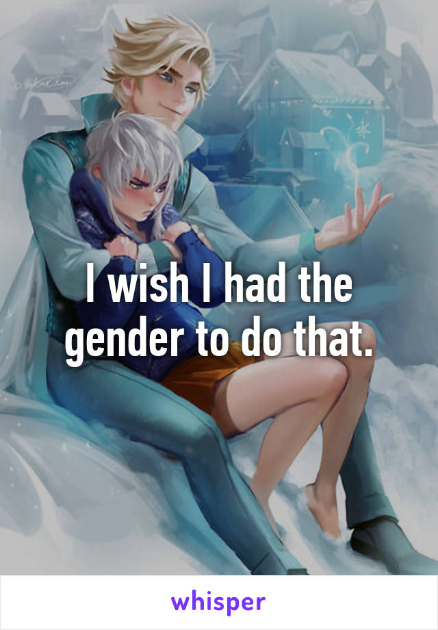 I wish I had the gender to do that.