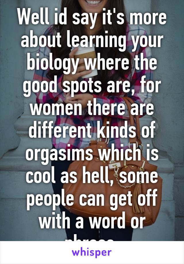 Well id say it's more about learning your biology where the good spots are, for women there are different kinds of orgasims which is cool as hell, some people can get off with a word or phrase.