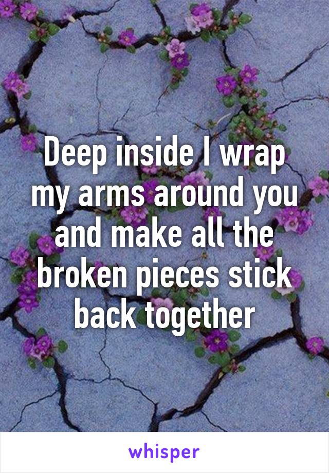 Deep inside I wrap my arms around you and make all the broken pieces stick back together