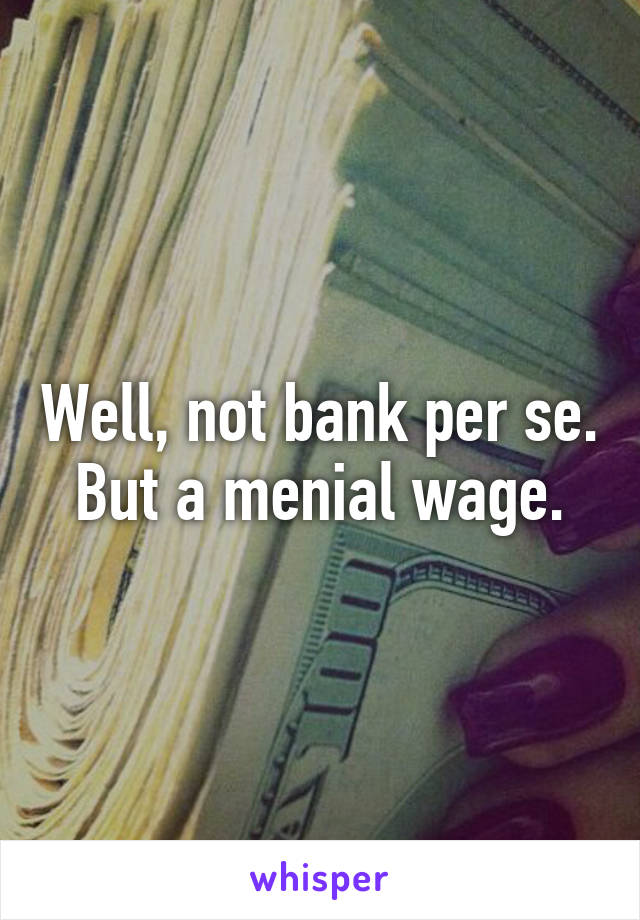 Well, not bank per se. But a menial wage.