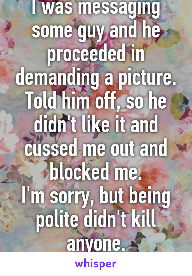 I was messaging some guy and he proceeded in demanding a picture. Told him off, so he didn't like it and cussed me out and blocked me.
I'm sorry, but being polite didn't kill anyone.
