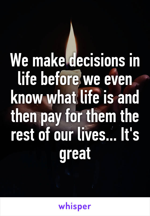 We make decisions in life before we even know what life is and then pay for them the rest of our lives... It's great