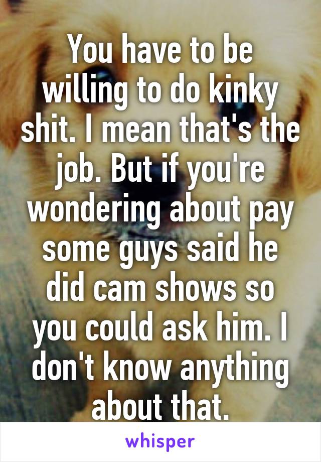 You have to be willing to do kinky shit. I mean that's the job. But if you're wondering about pay some guys said he did cam shows so you could ask him. I don't know anything about that.