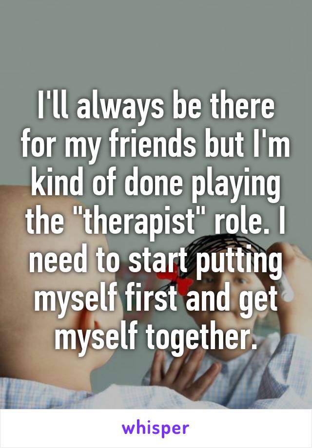 I'll always be there for my friends but I'm kind of done playing the "therapist" role. I need to start putting myself first and get myself together.