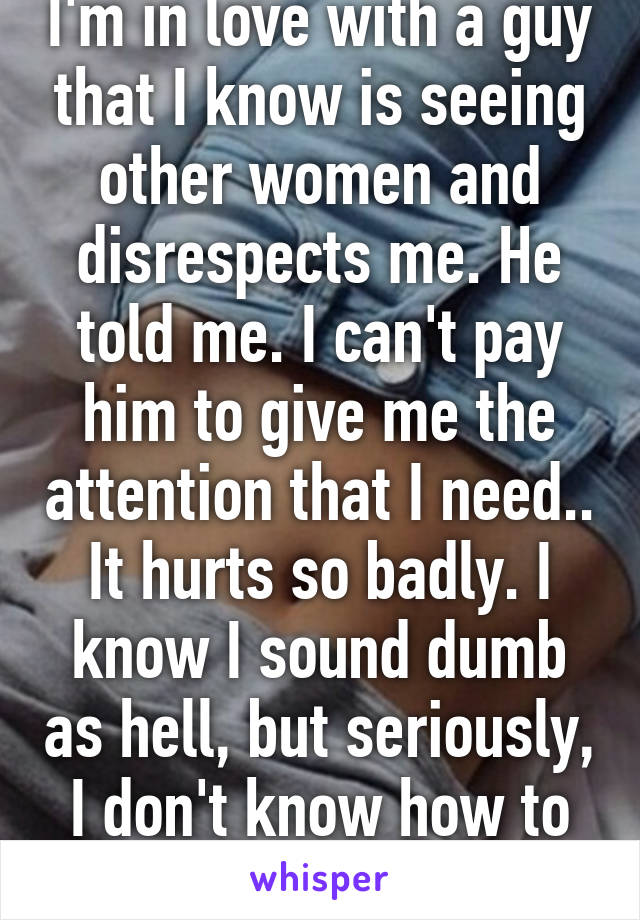 I'm in love with a guy that I know is seeing other women and disrespects me. He told me. I can't pay him to give me the attention that I need.. It hurts so badly. I know I sound dumb as hell, but seriously, I don't know how to get over this. Help?