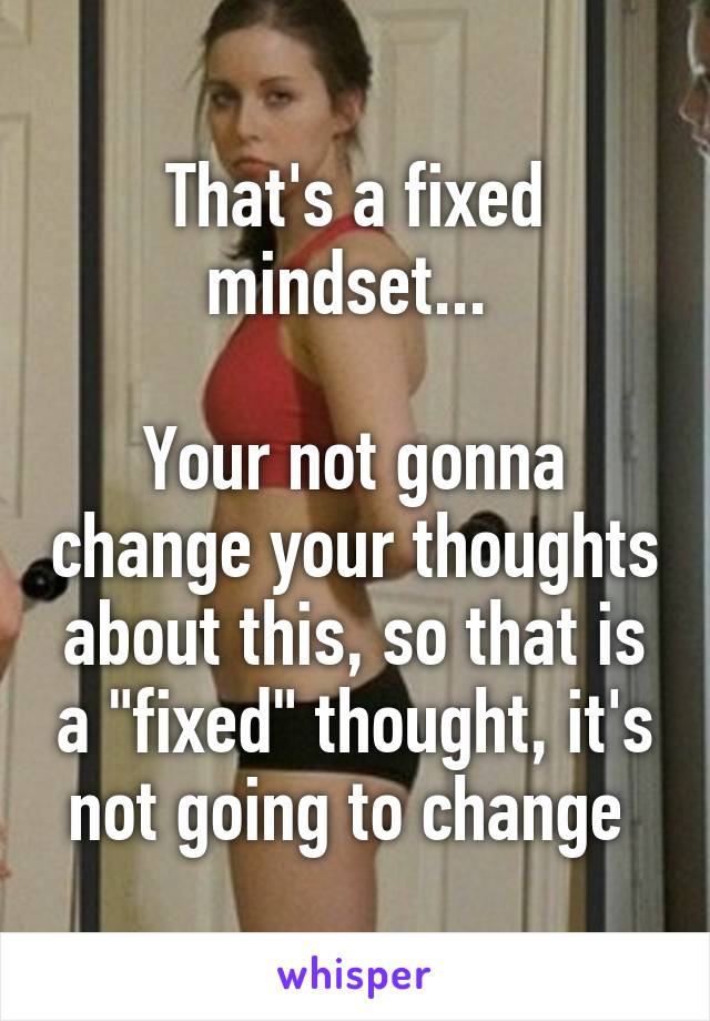 That's a fixed mindset... 

Your not gonna change your thoughts about this, so that is a "fixed" thought, it's not going to change 