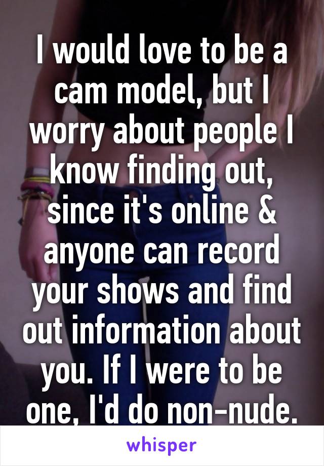 I would love to be a cam model, but I worry about people I know finding out, since it's online & anyone can record your shows and find out information about you. If I were to be one, I'd do non-nude.