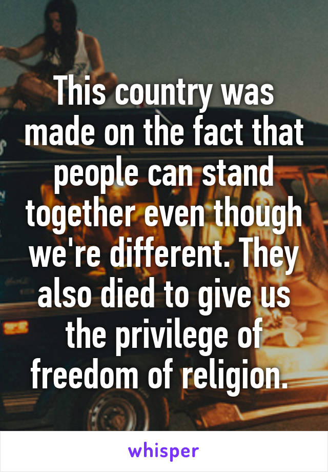 This country was made on the fact that people can stand together even though we're different. They also died to give us the privilege of freedom of religion. 