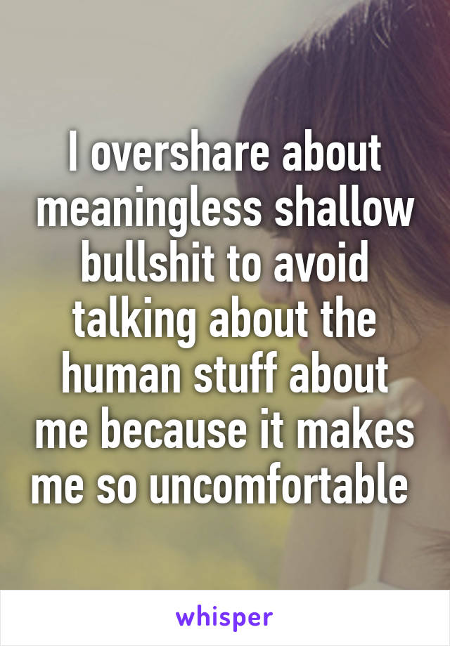 I overshare about meaningless shallow bullshit to avoid talking about the human stuff about me because it makes me so uncomfortable 