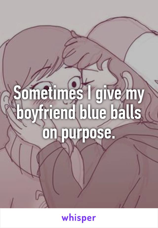 Sometimes I give my boyfriend blue balls on purpose.