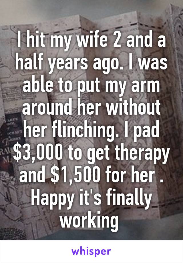 I hit my wife 2 and a half years ago. I was able to put my arm around her without her flinching. I pad $3,000 to get therapy and $1,500 for her . Happy it's finally working 