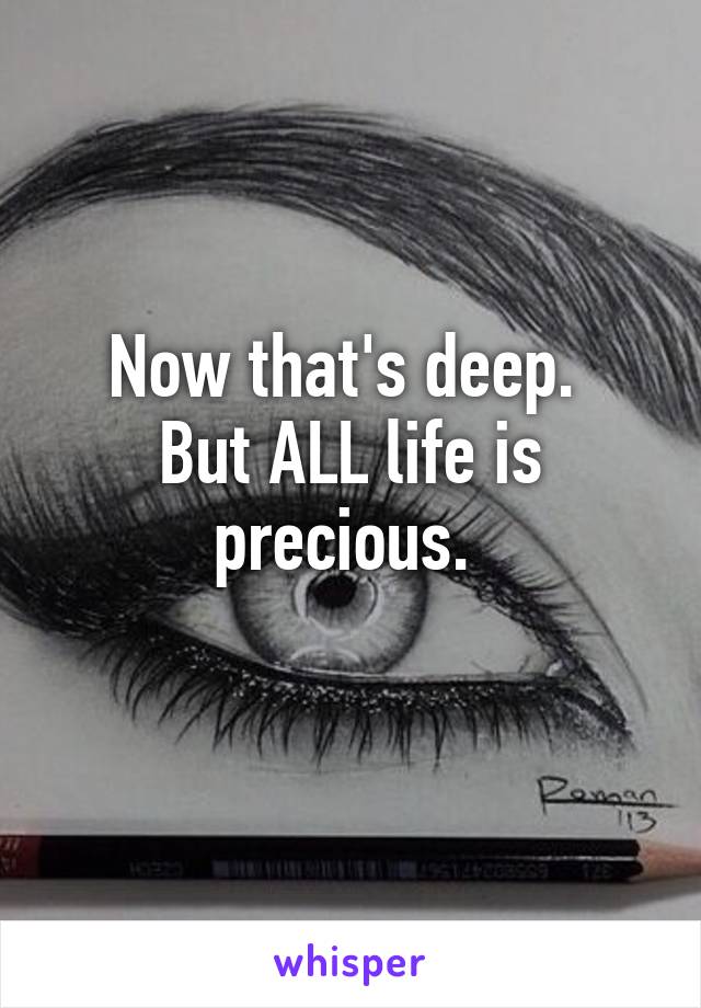 Now that's deep. 
But ALL life is precious. 
