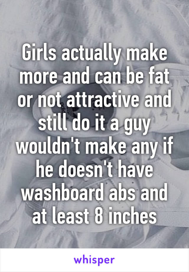 Girls actually make more and can be fat or not attractive and still do it a guy wouldn't make any if he doesn't have washboard abs and at least 8 inches