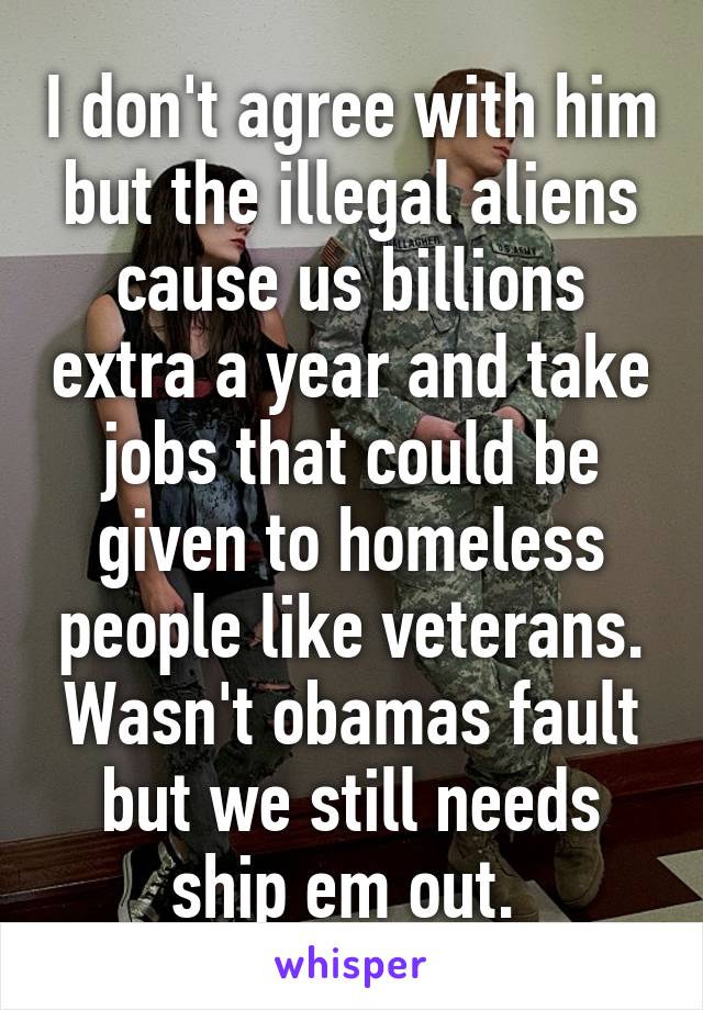 I don't agree with him but the illegal aliens cause us billions extra a year and take jobs that could be given to homeless people like veterans. Wasn't obamas fault but we still needs ship em out. 