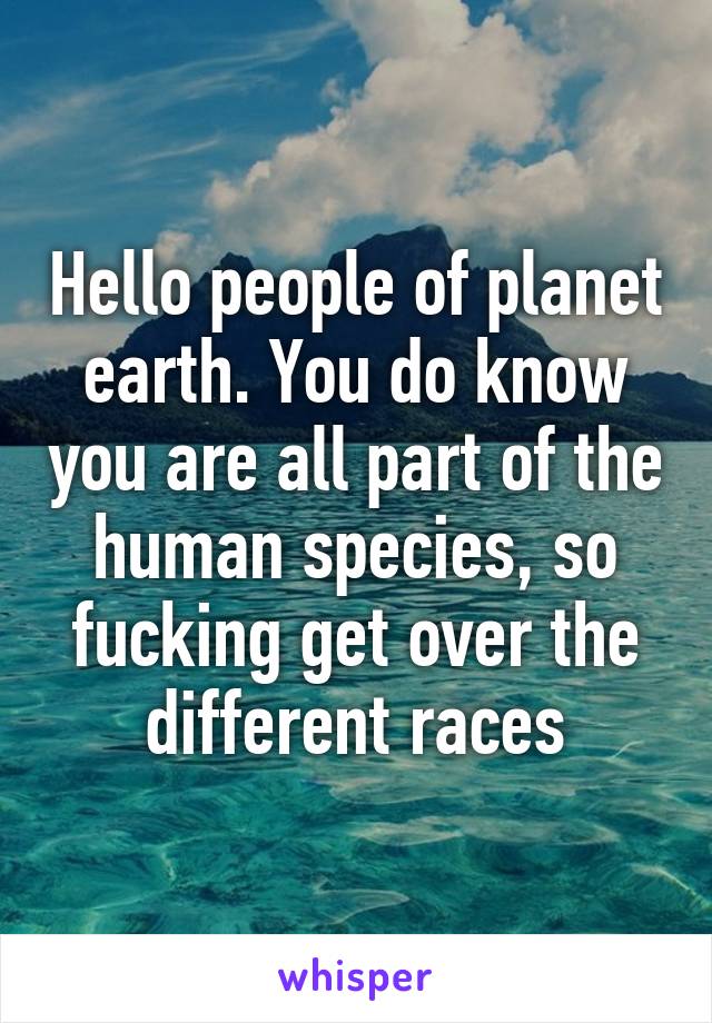 Hello people of planet earth. You do know you are all part of the human species, so fucking get over the different races