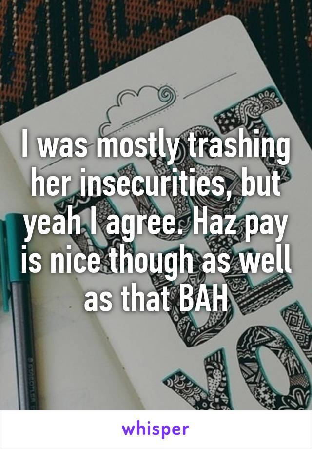 I was mostly trashing her insecurities, but yeah I agree. Haz pay is nice though as well as that BAH