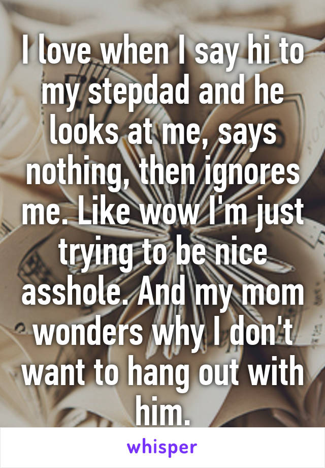 I love when I say hi to my stepdad and he looks at me, says nothing, then ignores me. Like wow I'm just trying to be nice asshole. And my mom wonders why I don't want to hang out with him.