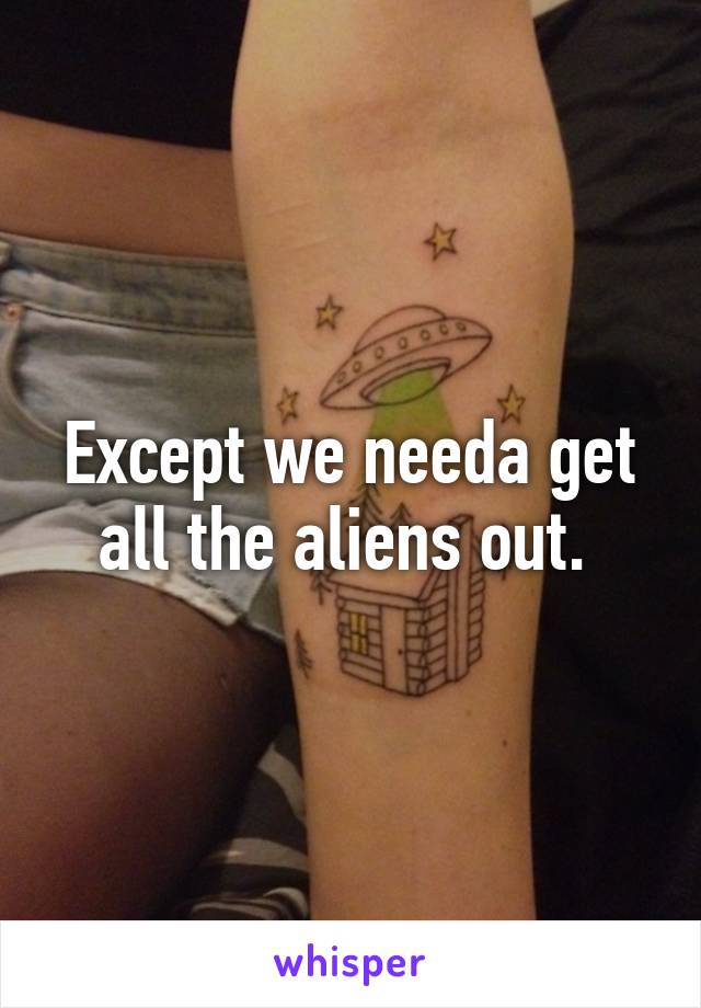 Except we needa get all the aliens out. 