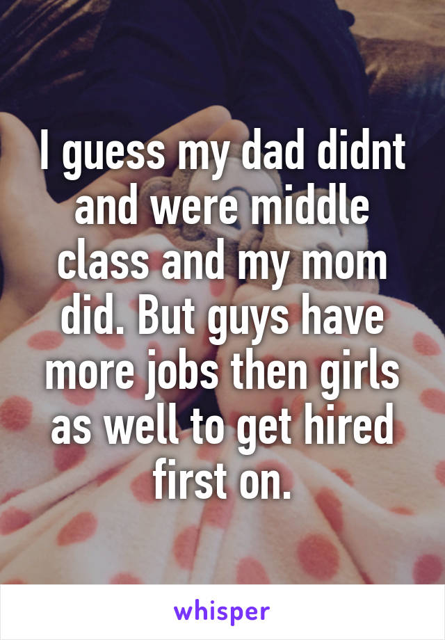 I guess my dad didnt and were middle class and my mom did. But guys have more jobs then girls as well to get hired first on.