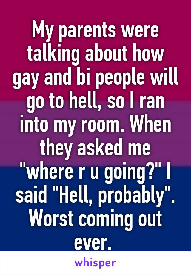 My parents were talking about how gay and bi people will go to hell, so I ran into my room. When they asked me "where r u going?" I said "Hell, probably". Worst coming out ever. 