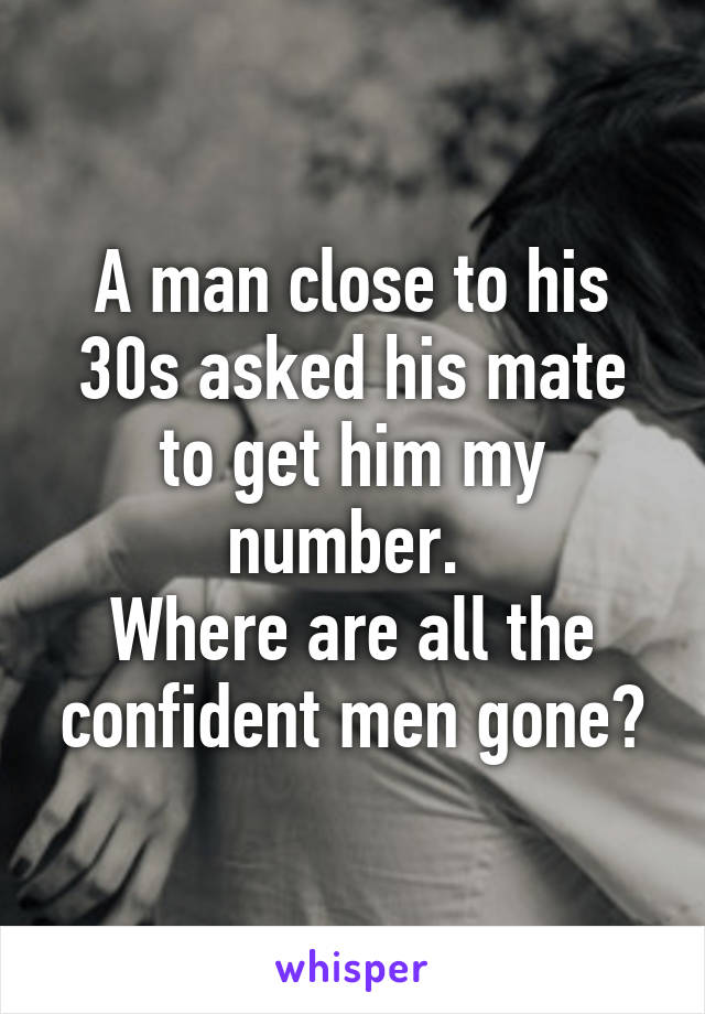 A man close to his 30s asked his mate to get him my number. 
Where are all the confident men gone?