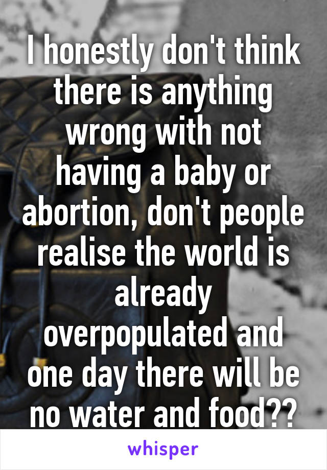 I honestly don't think there is anything wrong with not having a baby or abortion, don't people realise the world is already overpopulated and one day there will be no water and food??