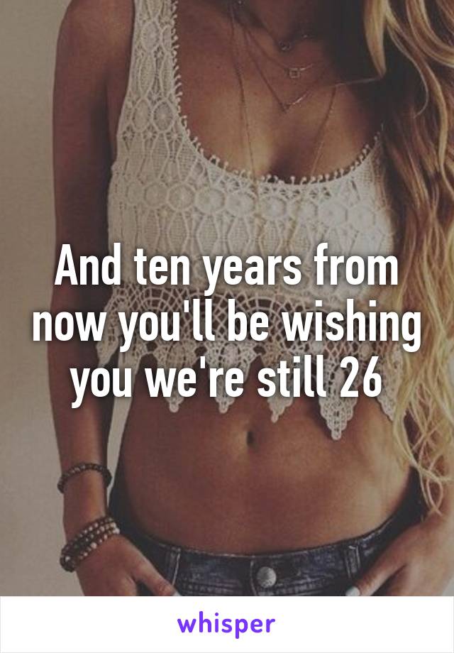 And ten years from now you'll be wishing you we're still 26