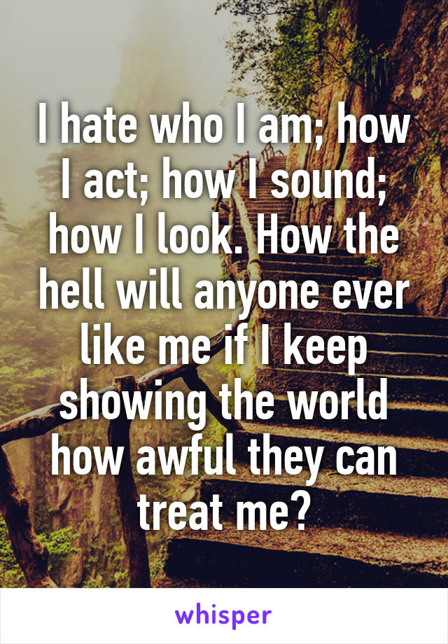 I hate who I am; how I act; how I sound; how I look. How the hell will anyone ever like me if I keep showing the world how awful they can treat me?