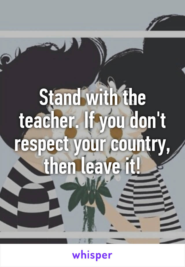 Stand with the teacher. If you don't respect your country, then leave it!