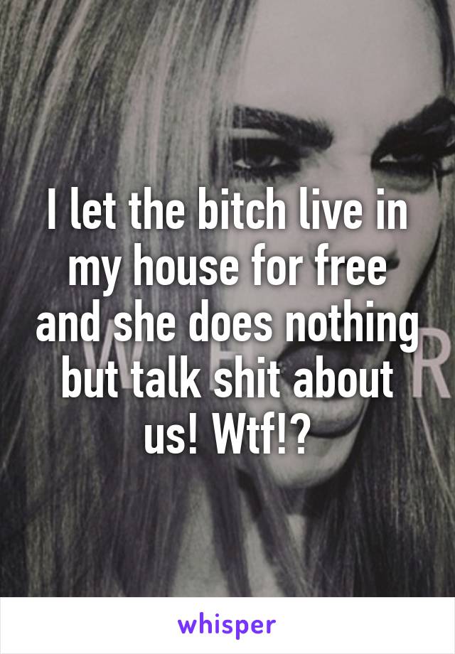 I let the bitch live in my house for free and she does nothing but talk shit about us! Wtf!?