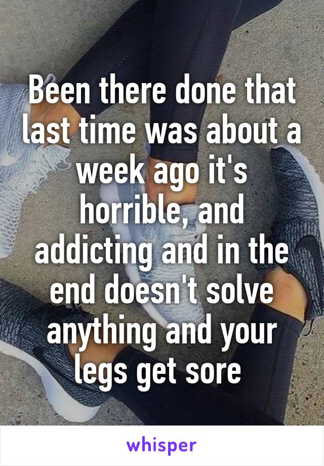 Been there done that last time was about a week ago it's horrible, and addicting and in the end doesn't solve anything and your legs get sore 