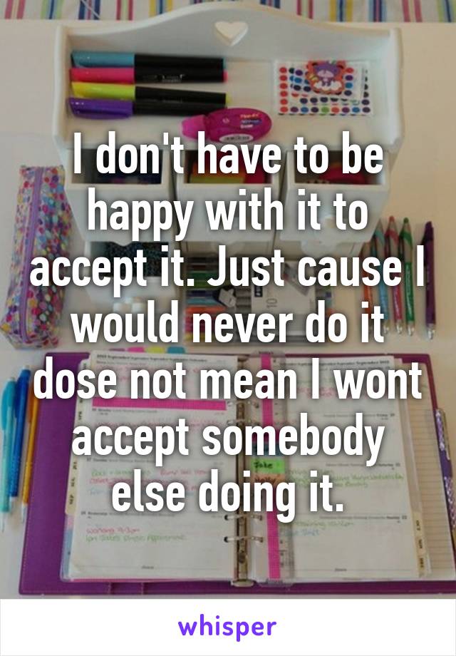 I don't have to be happy with it to accept it. Just cause I would never do it dose not mean I wont accept somebody else doing it.