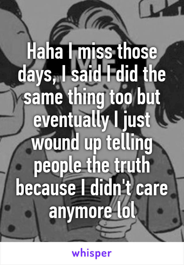 Haha I miss those days, I said I did the same thing too but eventually I just wound up telling people the truth because I didn't care anymore lol