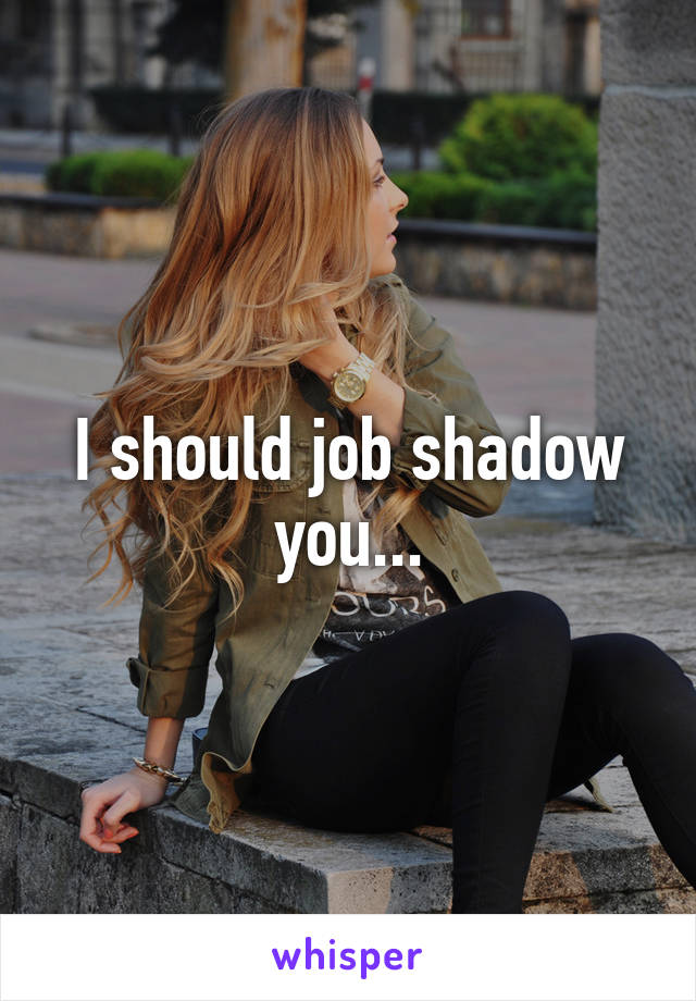 I should job shadow you...