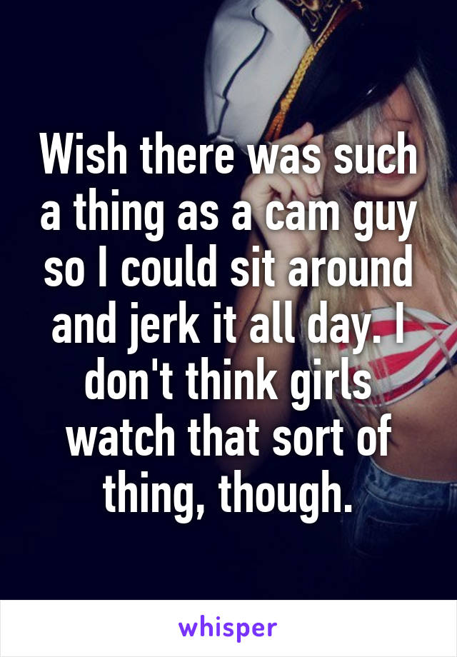 Wish there was such a thing as a cam guy so I could sit around and jerk it all day. I don't think girls watch that sort of thing, though.