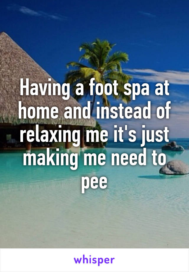 Having a foot spa at home and instead of relaxing me it's just making me need to pee