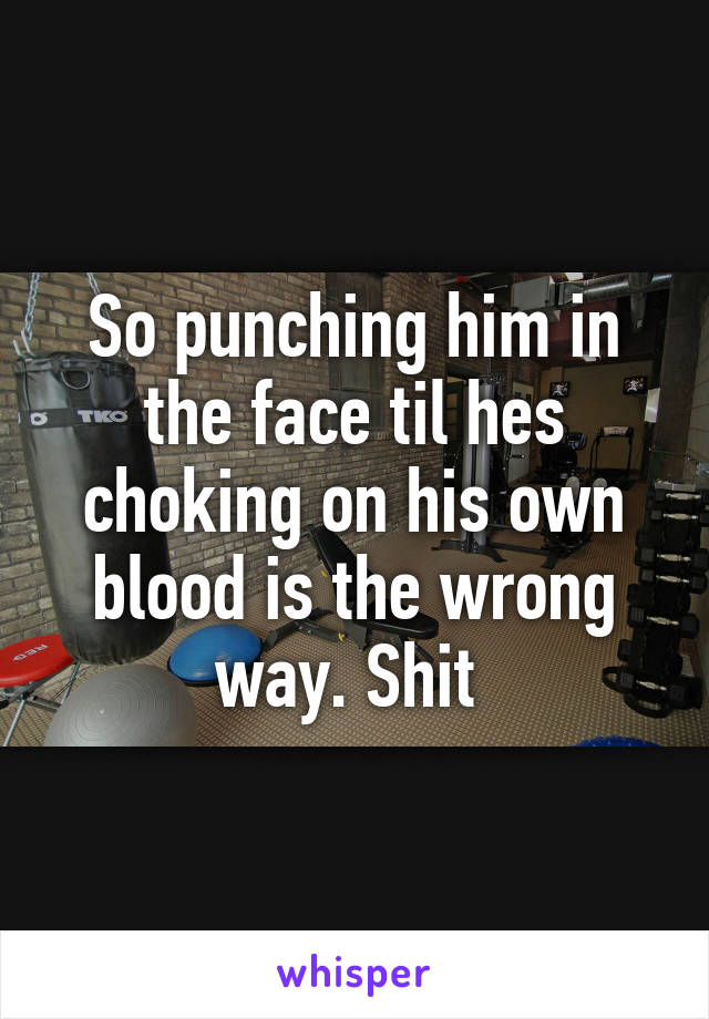 So punching him in the face til hes choking on his own blood is the wrong way. Shit 