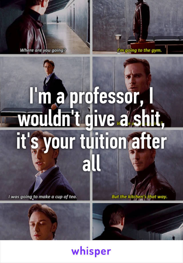 I'm a professor, I wouldn't give a shit, it's your tuition after all