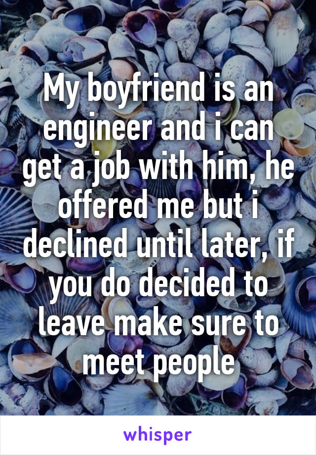 My boyfriend is an engineer and i can get a job with him, he offered me but i declined until later, if you do decided to leave make sure to meet people