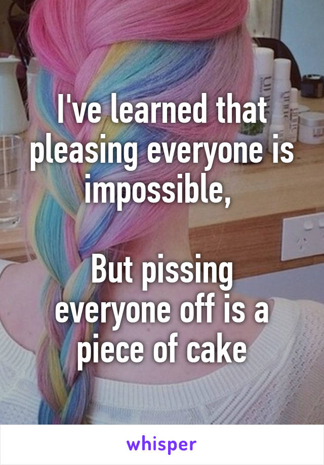 I've learned that pleasing everyone is impossible, 

But pissing everyone off is a piece of cake