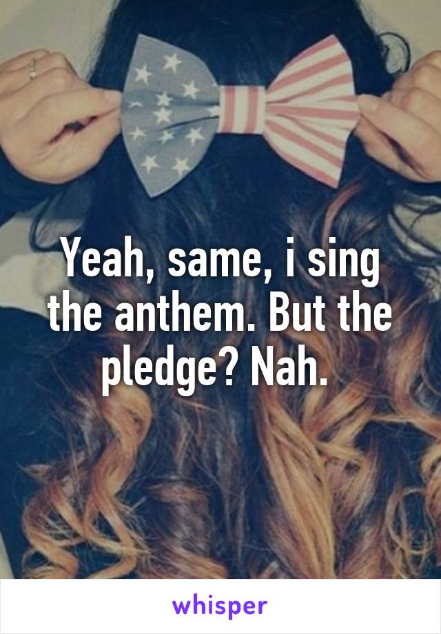 Yeah, same, i sing the anthem. But the pledge? Nah. 