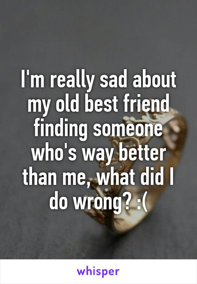 I'm really sad about my old best friend finding someone who's way better than me, what did I do wrong? :(