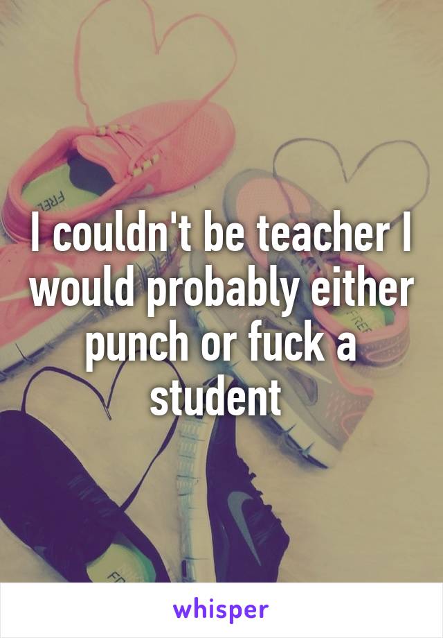 I couldn't be teacher I would probably either punch or fuck a student 