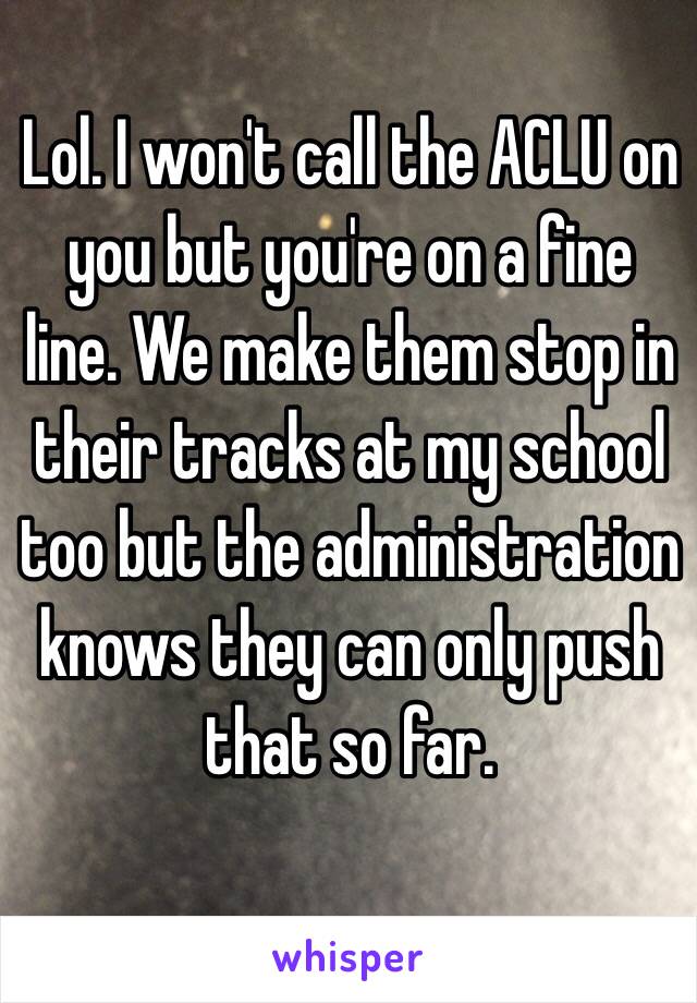 Lol. I won't call the ACLU on you but you're on a fine line. We make them stop in their tracks at my school too but the administration knows they can only push that so far.