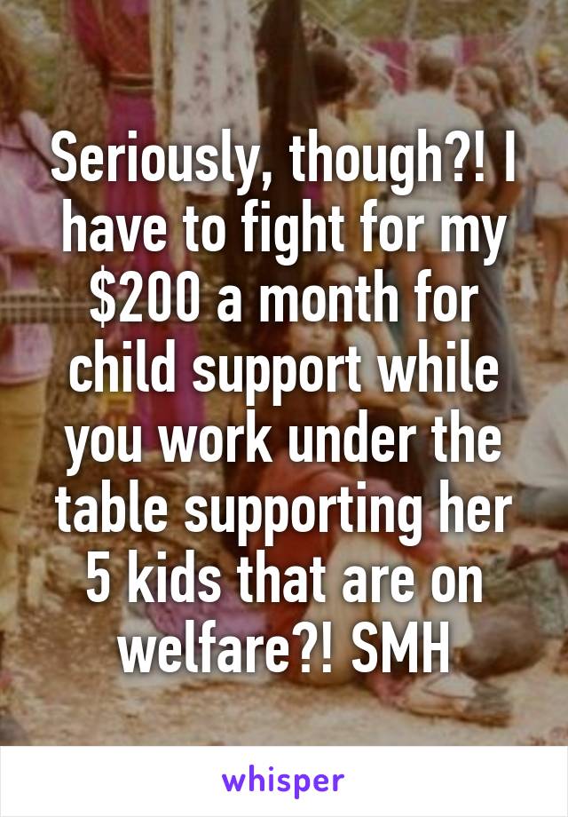 Seriously, though?! I have to fight for my $200 a month for child support while you work under the table supporting her 5 kids that are on welfare?! SMH